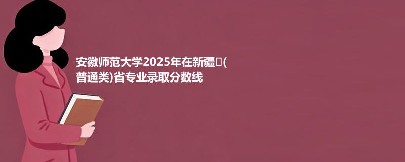 安徽师范大学2025在新疆
(普通类)专业录取最低分 