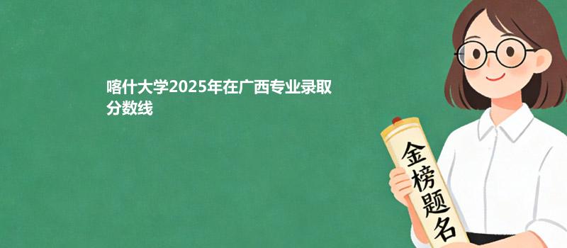喀什大学2025在广西专业最低分和录取位次