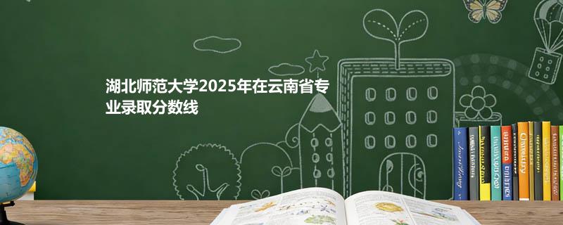 湖北师范大学2025录取分数线(含艺术体育和单列类) 2026报考建议