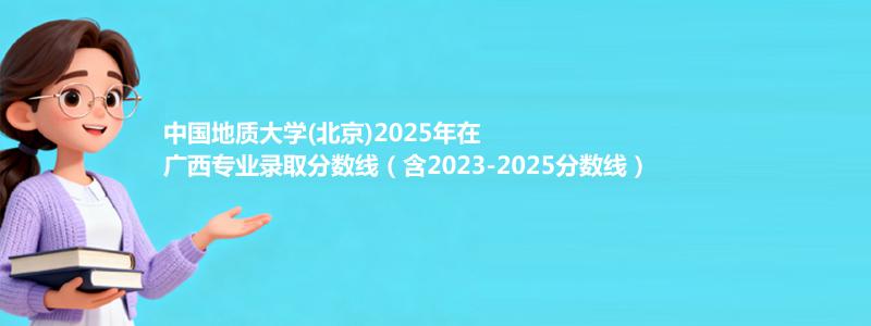 中国地质大学(北京)2025年在广西录取分数线和最低位次(含2023-2025历年)