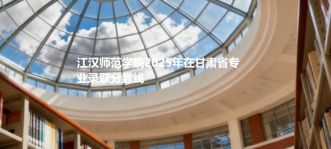 江汉师范学院2025在甘肃专业录取最低分 容易录取专业汇总