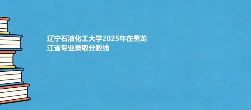 辽宁石油化工大学2025年在黑龙江省专业录取分数线