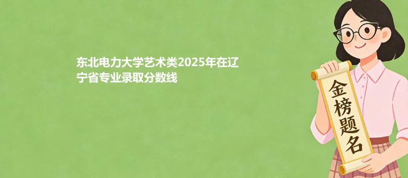东北电力大学艺术类2025在辽宁专业录取最低分详情