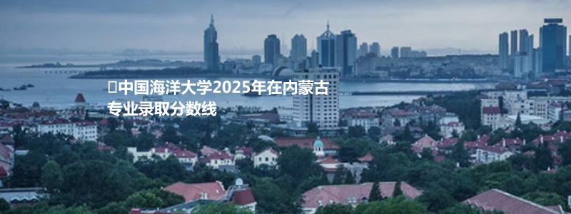 中国海洋大学2025年在内蒙古录取分数线 物理类最低599分