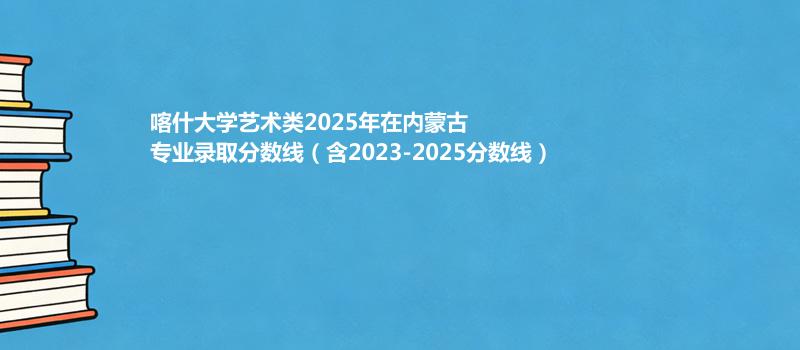 喀什大学艺术类2025在内蒙古专业录取最低分、最高分（含2023-2025分数线）