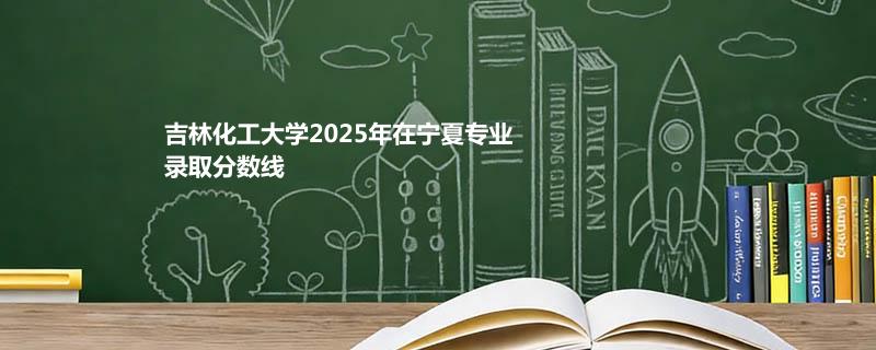 吉林化工大学2025在宁夏分专业录取最低分和位次