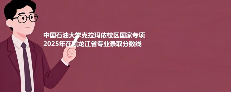 中国石油大学克拉玛依校区国家专项2025在黑龙江专业录取分数线