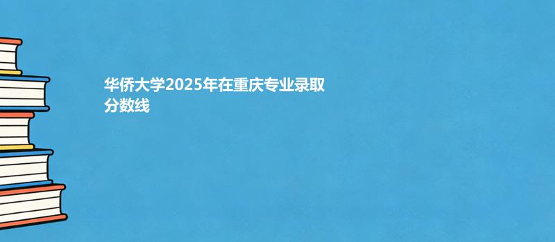 华侨大学2025在重庆录取专业分数汇总 2026多少分能考上