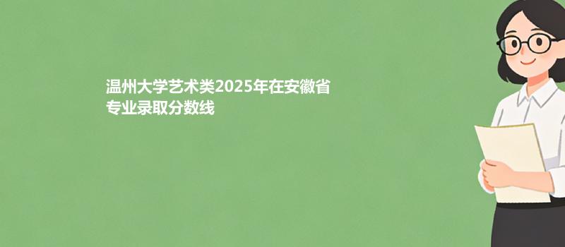 温州大学艺术类2025在安徽专业录取最低分 