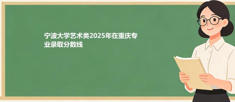 宁波大学艺术类2025在重庆专业最低分和最高分