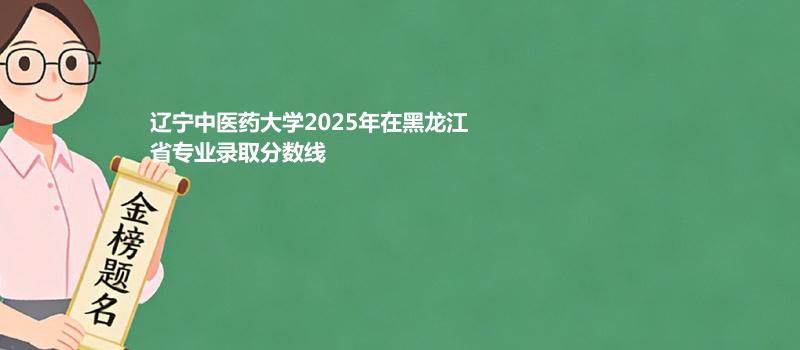辽宁中医药大学2025年在黑龙江省专业录取分数线