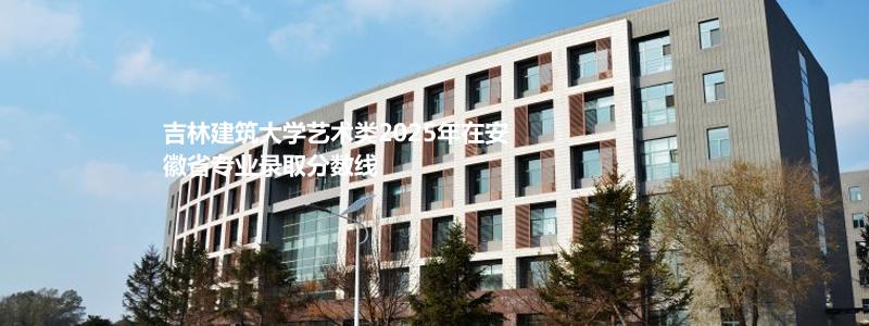 吉林建筑大学艺术类2025年在安徽省专业录取分数线