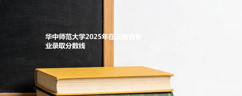 华中师范大学2025在云南专业分数线和录取位次
