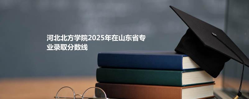 河北北方学院2025年在山东省专业录取分数线