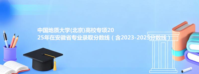 中国地质大学(北京)高校专项2025年在安徽专业录取分数线（含2023-2025分数线）