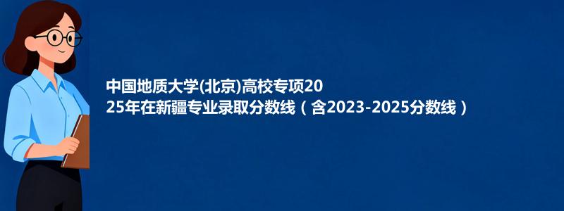 中国地质大学(北京)高校专项2025年在新疆专业录取分数线（含2023-2025分数线）
