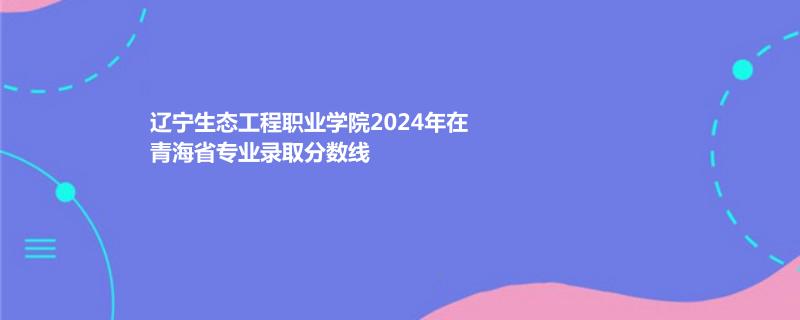 辽宁生态工程职业学院2024年在青海专业录取分数线