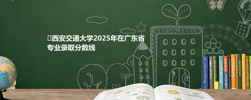 西安交通大学2025年在广东省各专业录取最低分数