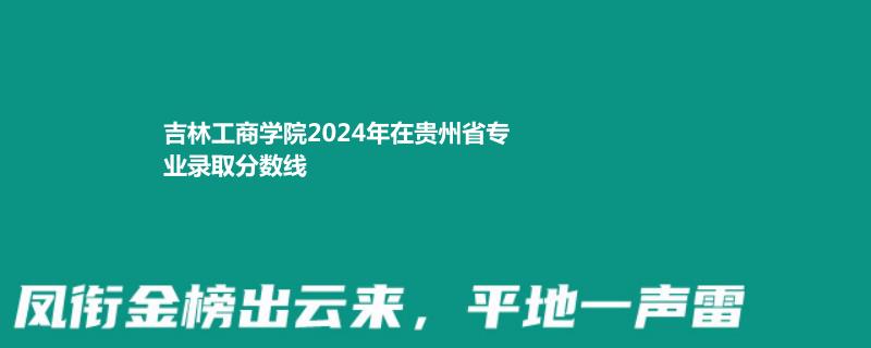 吉林工商学院2024年在贵州省专业录取分数线