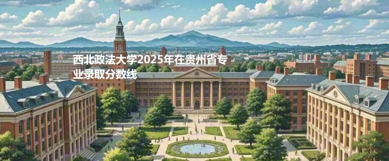 2025西北政法大学贵州专业录取分数线：历史类最低597分