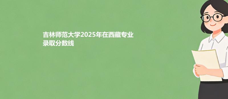 吉林师范大学2025在西藏专业录取最低分数线 2026参考