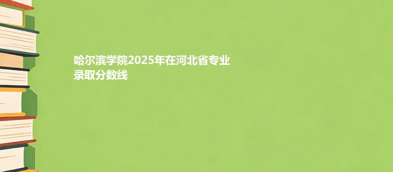 哈尔滨学院2025在河北2025专业录取分数（2026参考）