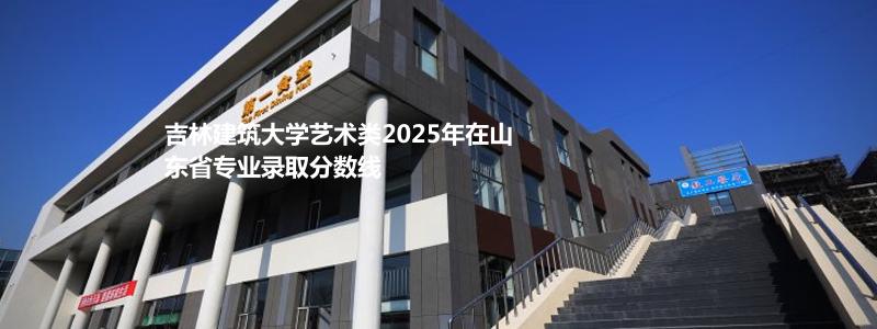 吉林建筑大学艺术类2025年在山东省专业录取分数线