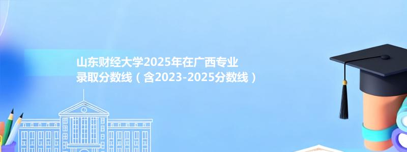 山东财经大学2025年在广西专业录取分数线(含2023-2025历年)