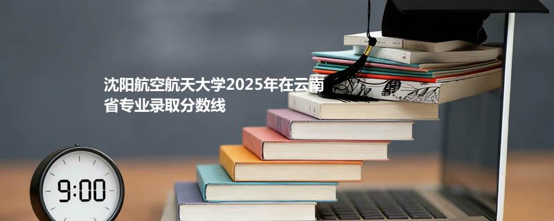 沈阳航空航天大学2025高考在云南专业录取分汇总（2026考生参考）