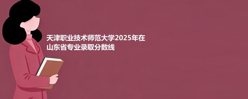 天津职业技术师范大学2025在山东分专业最低录取分数